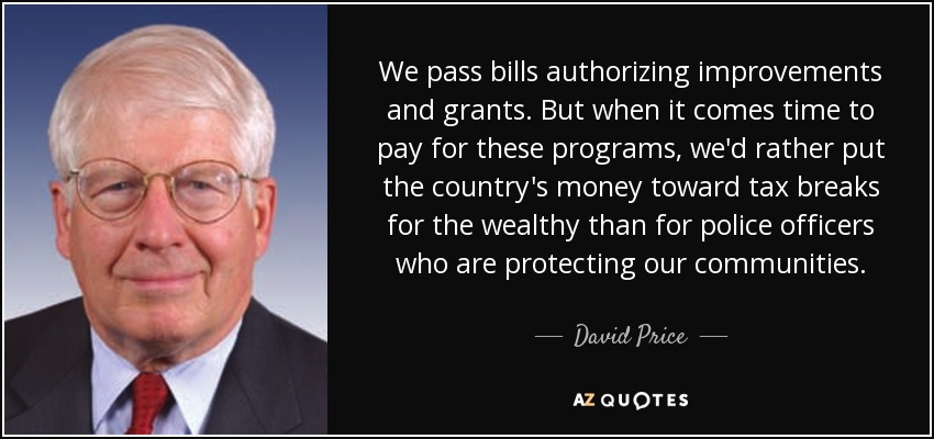 We pass bills authorizing improvements and grants. But when it comes time to pay for these programs, we'd rather put the country's money toward tax breaks for the wealthy than for police officers who are protecting our communities. - David Price
