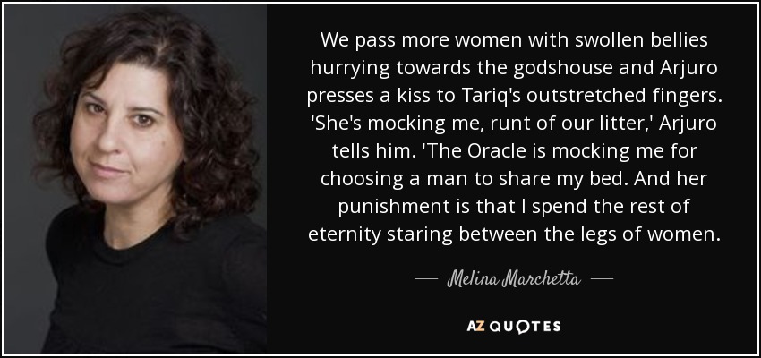 We pass more women with swollen bellies hurrying towards the godshouse and Arjuro presses a kiss to Tariq's outstretched fingers. 'She's mocking me, runt of our litter,' Arjuro tells him. 'The Oracle is mocking me for choosing a man to share my bed. And her punishment is that I spend the rest of eternity staring between the legs of women. - Melina Marchetta