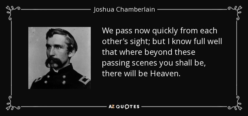We pass now quickly from each other's sight; but I know full well that where beyond these passing scenes you shall be, there will be Heaven. - Joshua Chamberlain