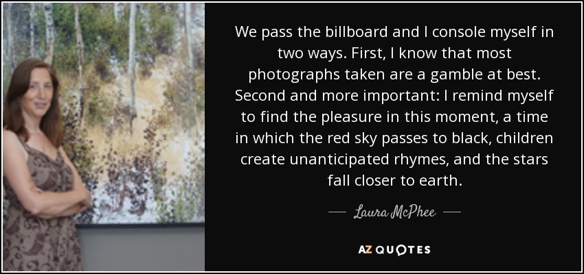 We pass the billboard and I console myself in two ways. First, I know that most photographs taken are a gamble at best. Second and more important: I remind myself to find the pleasure in this moment, a time in which the red sky passes to black, children create unanticipated rhymes, and the stars fall closer to earth. - Laura McPhee