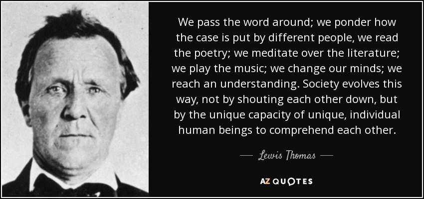 We pass the word around; we ponder how the case is put by different people, we read the poetry; we meditate over the literature; we play the music; we change our minds; we reach an understanding. Society evolves this way, not by shouting each other down, but by the unique capacity of unique, individual human beings to comprehend each other. - Lewis Thomas