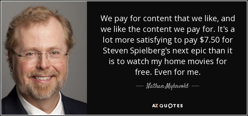 We pay for content that we like, and we like the content we pay for. It's a lot more satisfying to pay $7.50 for Steven Spielberg's next epic than it is to watch my home movies for free. Even for me. - Nathan Myhrvold