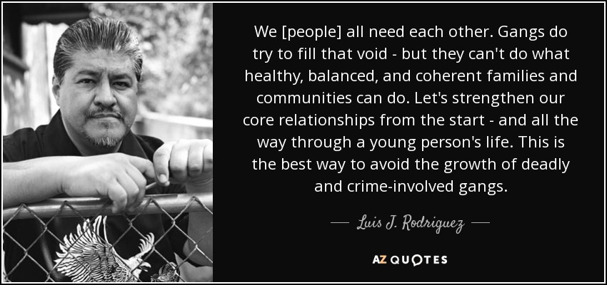 We [people] all need each other. Gangs do try to fill that void - but they can't do what healthy, balanced, and coherent families and communities can do. Let's strengthen our core relationships from the start - and all the way through a young person's life. This is the best way to avoid the growth of deadly and crime-involved gangs. - Luis J. Rodriguez