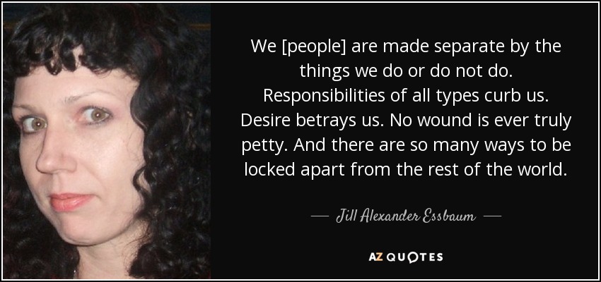 We [people] are made separate by the things we do or do not do. Responsibilities of all types curb us. Desire betrays us. No wound is ever truly petty. And there are so many ways to be locked apart from the rest of the world. - Jill Alexander Essbaum