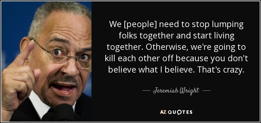 We [people] need to stop lumping folks together and start living together. Otherwise, we're going to kill each other off because you don't believe what I believe. That's crazy. - Jeremiah Wright