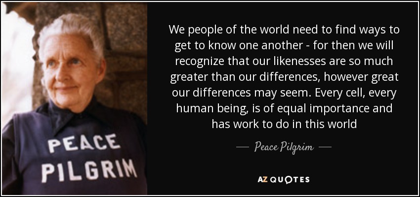 We people of the world need to find ways to get to know one another - for then we will recognize that our likenesses are so much greater than our differences, however great our differences may seem. Every cell, every human being, is of equal importance and has work to do in this world - Peace Pilgrim