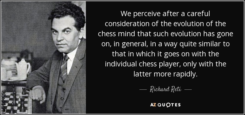 We perceive after a careful consideration of the evolution of the chess mind that such evolution has gone on, in general, in a way quite similar to that in which it goes on with the individual chess player, only with the latter more rapidly. - Richard Reti