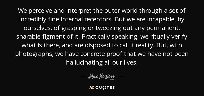 We perceive and interpret the outer world through a set of incredibly fine internal receptors. But we are incapable, by ourselves, of grasping or tweezing out any permanent, sharable figment of it. Practically speaking, we ritually verify what is there, and are disposed to call it reality. But, with photographs, we have concrete proof that we have not been hallucinating all our lives. - Max Kozloff