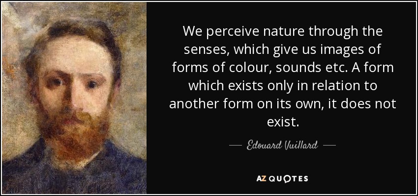 We perceive nature through the senses, which give us images of forms of colour, sounds etc. A form which exists only in relation to another form on its own, it does not exist. - Edouard Vuillard