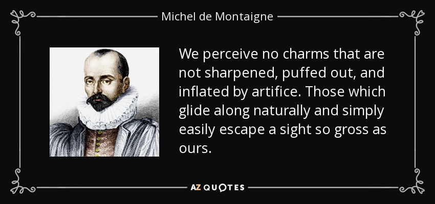 We perceive no charms that are not sharpened, puffed out, and inflated by artifice. Those which glide along naturally and simply easily escape a sight so gross as ours. - Michel de Montaigne