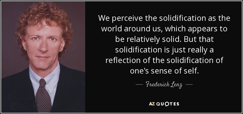 We perceive the solidification as the world around us, which appears to be relatively solid. But that solidification is just really a reflection of the solidification of one's sense of self. - Frederick Lenz