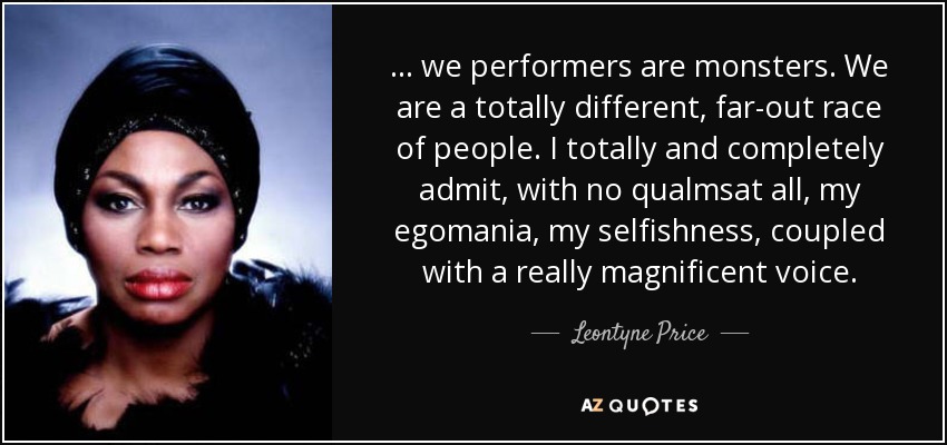 ... we performers are monsters. We are a totally different, far-out race of people. I totally and completely admit, with no qualmsat all, my egomania, my selfishness, coupled with a really magnificent voice. - Leontyne Price