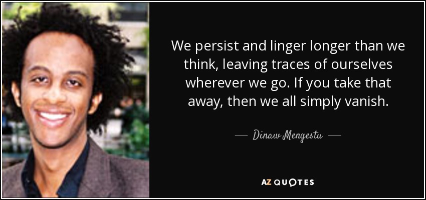 We persist and linger longer than we think, leaving traces of ourselves wherever we go. If you take that away, then we all simply vanish. - Dinaw Mengestu