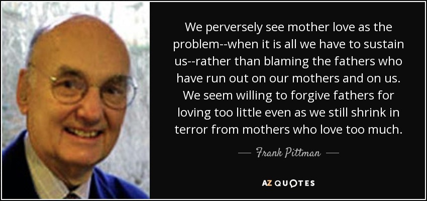 We perversely see mother love as the problem--when it is all we have to sustain us--rather than blaming the fathers who have run out on our mothers and on us. We seem willing to forgive fathers for loving too little even as we still shrink in terror from mothers who love too much. - Frank Pittman