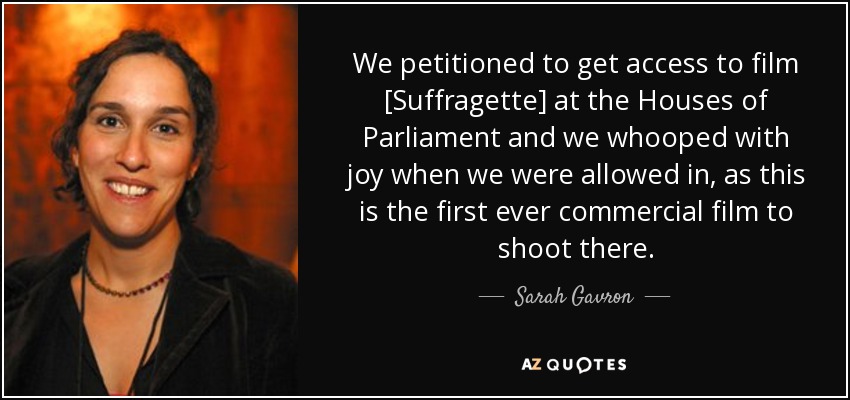 We petitioned to get access to film [Suffragette] at the Houses of Parliament and we whooped with joy when we were allowed in, as this is the first ever commercial film to shoot there. - Sarah Gavron