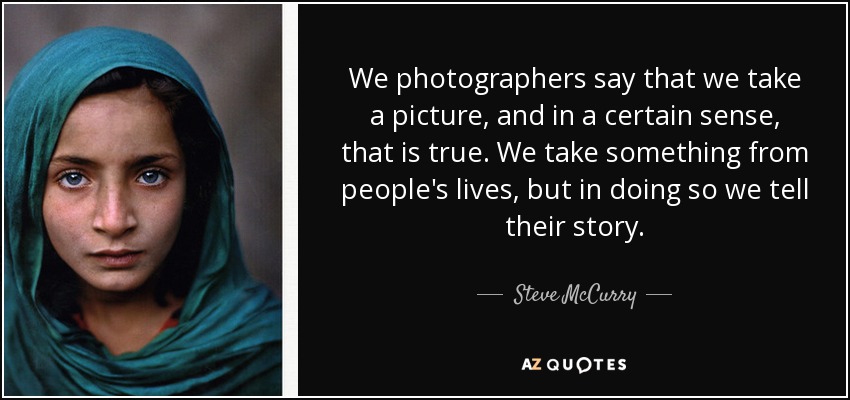 We photographers say that we take a picture, and in a certain sense, that is true. We take something from people's lives, but in doing so we tell their story. - Steve McCurry