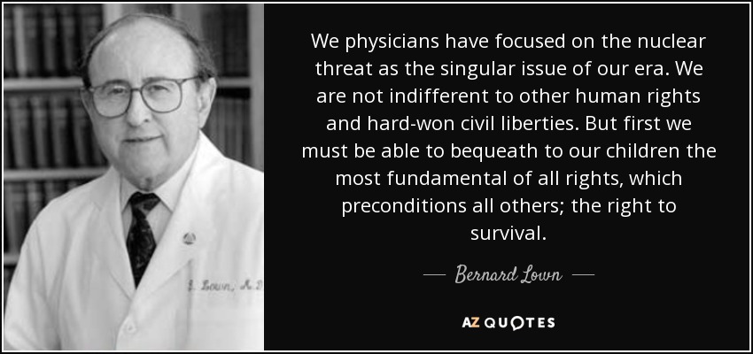 We physicians have focused on the nuclear threat as the singular issue of our era. We are not indifferent to other human rights and hard-won civil liberties. But first we must be able to bequeath to our children the most fundamental of all rights, which preconditions all others; the right to survival. - Bernard Lown