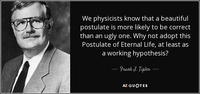 We physicists know that a beautiful postulate is more likely to be correct than an ugly one. Why not adopt this Postulate of Eternal Life, at least as a working hypothesis? - Frank J. Tipler