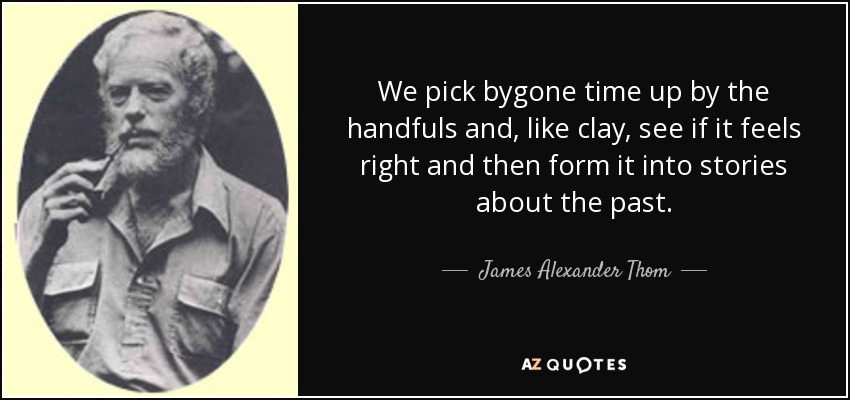 We pick bygone time up by the handfuls and, like clay, see if it feels right and then form it into stories about the past. - James Alexander Thom