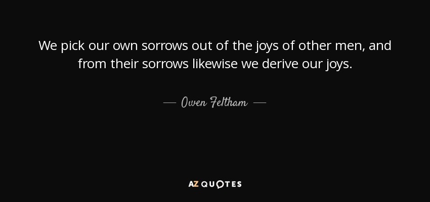 We pick our own sorrows out of the joys of other men, and from their sorrows likewise we derive our joys. - Owen Feltham