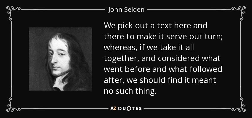 We pick out a text here and there to make it serve our turn; whereas , if we take it all together, and considered what went before and what followed after, we should find it meant no such thing. - John Selden