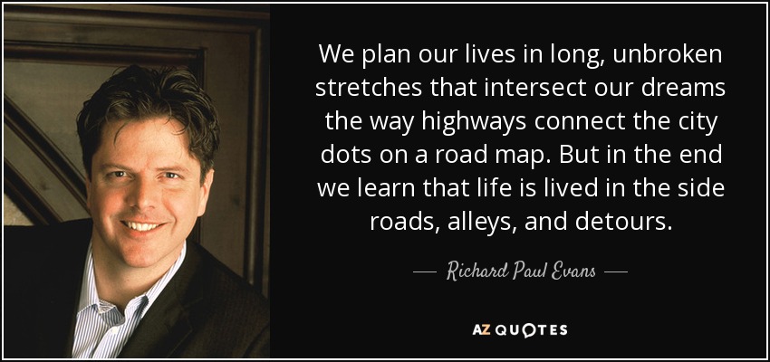 We plan our lives in long, unbroken stretches that intersect our dreams the way highways connect the city dots on a road map. But in the end we learn that life is lived in the side roads, alleys, and detours. - Richard Paul Evans