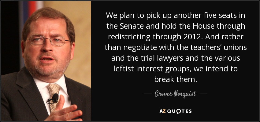 We plan to pick up another five seats in the Senate and hold the House through redistricting through 2012. And rather than negotiate with the teachers’ unions and the trial lawyers and the various leftist interest groups, we intend to break them. - Grover Norquist