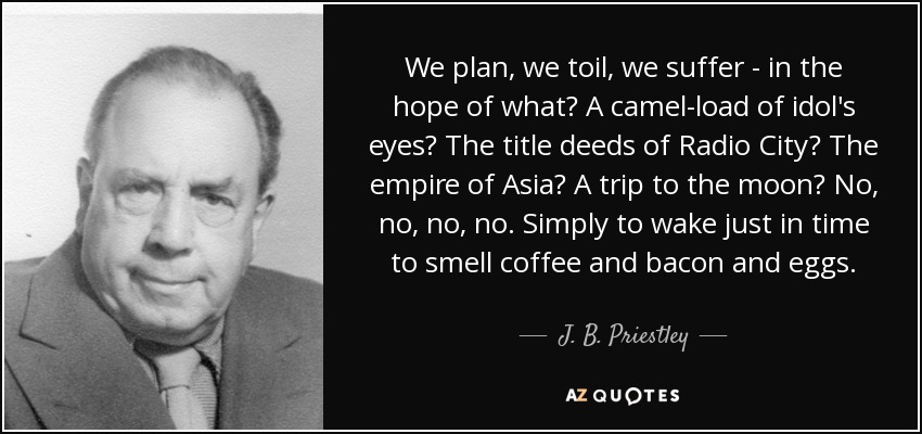 We plan, we toil, we suffer - in the hope of what? A camel-load of idol's eyes? The title deeds of Radio City? The empire of Asia? A trip to the moon? No, no, no, no. Simply to wake just in time to smell coffee and bacon and eggs. - J. B. Priestley