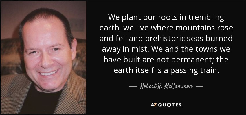 We plant our roots in trembling earth, we live where mountains rose and fell and prehistoric seas burned away in mist. We and the towns we have built are not permanent; the earth itself is a passing train. - Robert R. McCammon