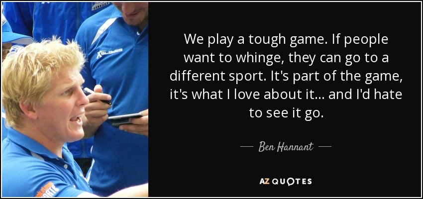 We play a tough game. If people want to whinge, they can go to a different sport. It's part of the game, it's what I love about it . . . and I'd hate to see it go. - Ben Hannant