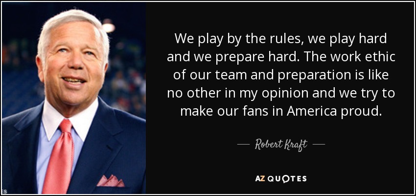 We play by the rules, we play hard and we prepare hard. The work ethic of our team and preparation is like no other in my opinion and we try to make our fans in America proud. - Robert Kraft