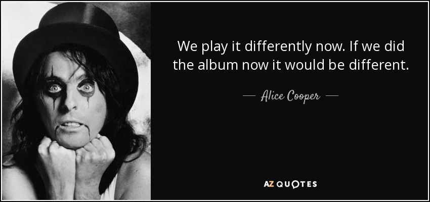 We play it differently now. If we did the album now it would be different. - Alice Cooper