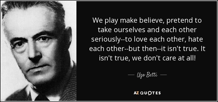 We play make believe, pretend to take ourselves and each other seriously--to love each other, hate each other--but then--it isn't true. It isn't true, we don't care at all! - Ugo Betti