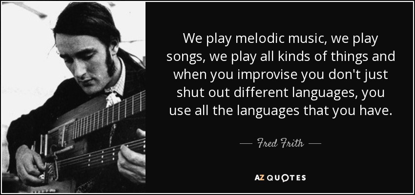 We play melodic music, we play songs, we play all kinds of things and when you improvise you don't just shut out different languages, you use all the languages that you have. - Fred Frith