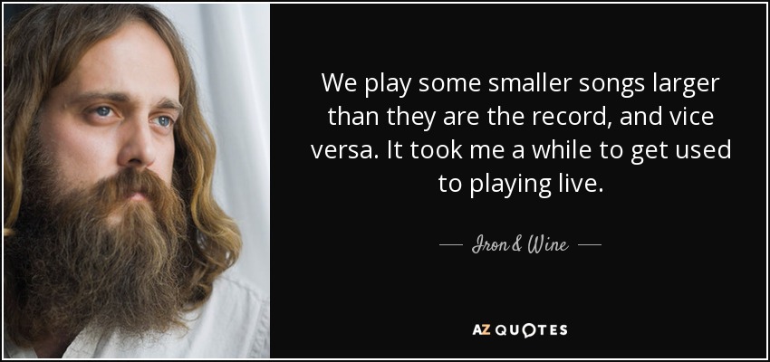 We play some smaller songs larger than they are the record, and vice versa. It took me a while to get used to playing live. - Iron & Wine