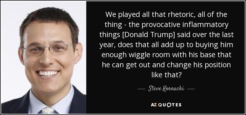 We played all that rhetoric, all of the thing - the provocative inflammatory things [Donald Trump] said over the last year, does that all add up to buying him enough wiggle room with his base that he can get out and change his position like that? - Steve Kornacki