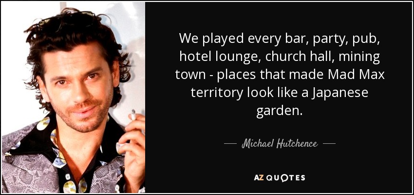 We played every bar, party, pub, hotel lounge, church hall, mining town - places that made Mad Max territory look like a Japanese garden. - Michael Hutchence