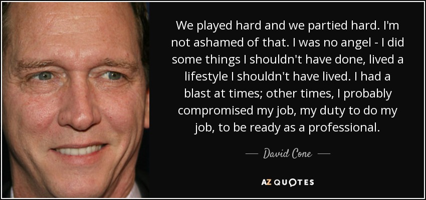 We played hard and we partied hard. I'm not ashamed of that. I was no angel - I did some things I shouldn't have done, lived a lifestyle I shouldn't have lived. I had a blast at times; other times, I probably compromised my job, my duty to do my job, to be ready as a professional. - David Cone