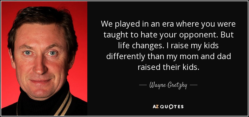 We played in an era where you were taught to hate your opponent. But life changes. I raise my kids differently than my mom and dad raised their kids. - Wayne Gretzky