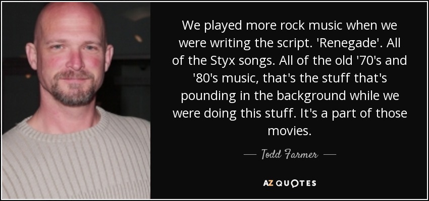 We played more rock music when we were writing the script. 'Renegade'. All of the Styx songs. All of the old '70's and '80's music, that's the stuff that's pounding in the background while we were doing this stuff. It's a part of those movies. - Todd Farmer