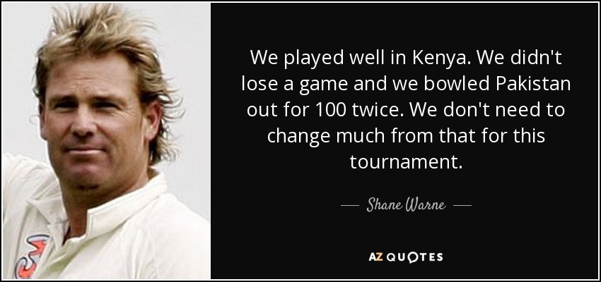 We played well in Kenya. We didn't lose a game and we bowled Pakistan out for 100 twice. We don't need to change much from that for this tournament. - Shane Warne
