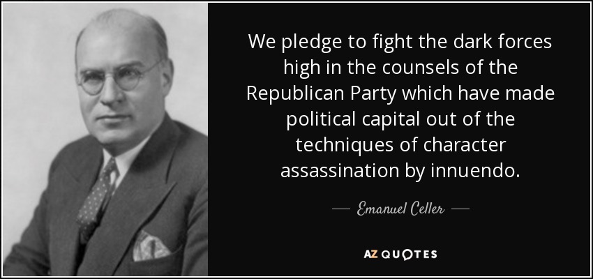 We pledge to fight the dark forces high in the counsels of the Republican Party which have made political capital out of the techniques of character assassination by innuendo. - Emanuel Celler