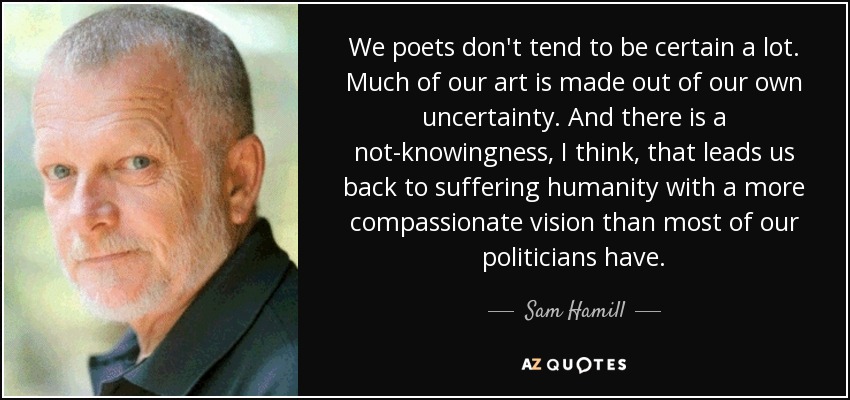 We poets don't tend to be certain a lot. Much of our art is made out of our own uncertainty. And there is a not-knowingness, I think, that leads us back to suffering humanity with a more compassionate vision than most of our politicians have. - Sam Hamill