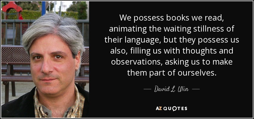 We possess books we read, animating the waiting stillness of their language, but they possess us also, filling us with thoughts and observations, asking us to make them part of ourselves. - David L. Ulin