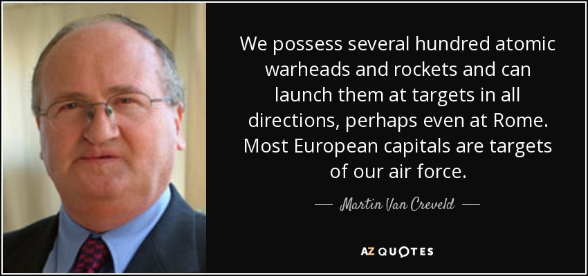 We possess several hundred atomic warheads and rockets and can launch them at targets in all directions, perhaps even at Rome. Most European capitals are targets of our air force. - Martin Van Creveld