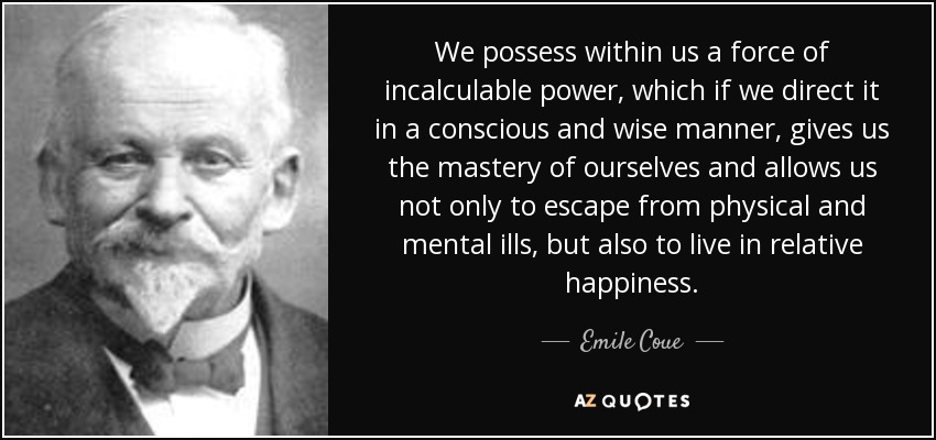 We possess within us a force of incalculable power, which if we direct it in a conscious and wise manner, gives us the mastery of ourselves and allows us not only to escape from physical and mental ills, but also to live in relative happiness. - Emile Coue