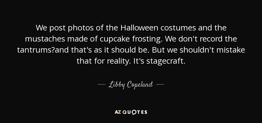 We post photos of the Halloween costumes and the mustaches made of cupcake frosting. We don't record the tantrums?and that's as it should be. But we shouldn't mistake that for reality. It's stagecraft. - Libby Copeland