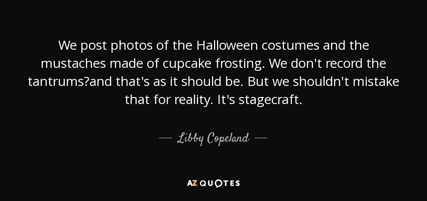 We post photos of the Halloween costumes and the mustaches made of cupcake frosting. We don't record the tantrums?and that's as it should be. But we shouldn't mistake that for reality. It's stagecraft. - Libby Copeland