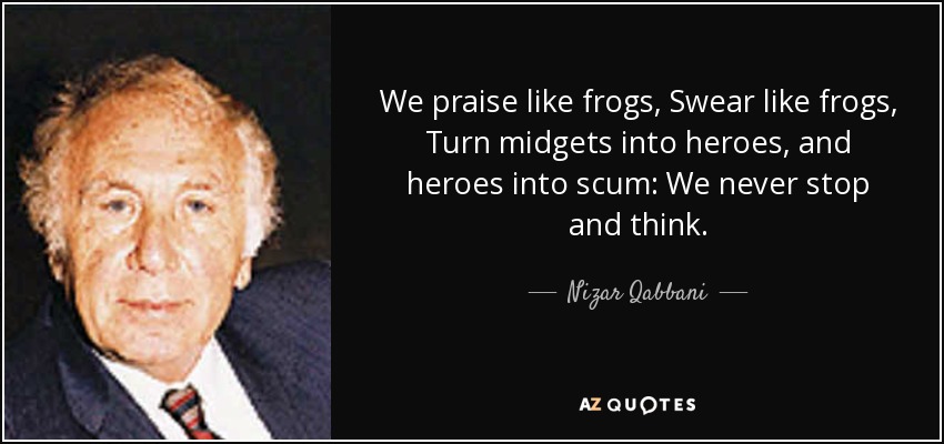 We praise like frogs, Swear like frogs, Turn midgets into heroes, and heroes into scum: We never stop and think. - Nizar Qabbani
