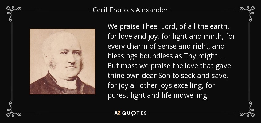 We praise Thee, Lord, of all the earth, for love and joy, for light and mirth, for every charm of sense and right, and blessings boundless as Thy might.... But most we praise the love that gave thine own dear Son to seek and save, for joy all other joys excelling, for purest light and life indwelling. - Cecil Frances Alexander